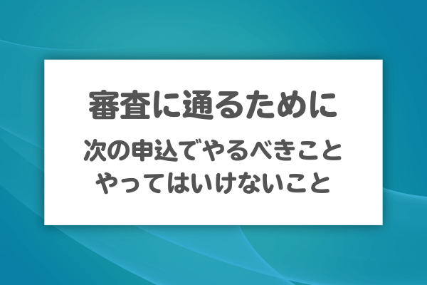 審査に通るために次の申込でできることとやるべきこと