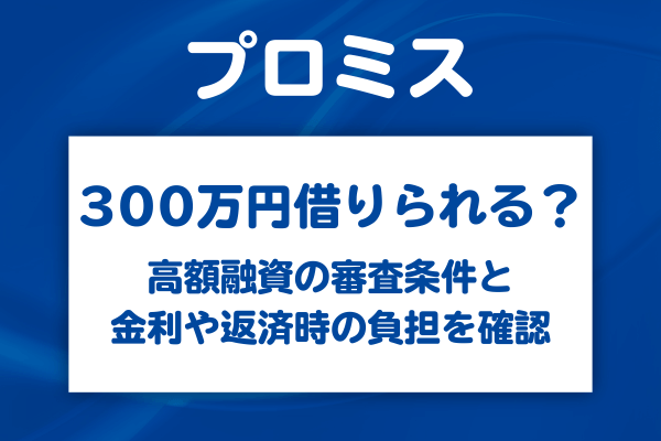 プロミスで300万円は借りられる？高額融資の審査条件と金利や毎月の返済額